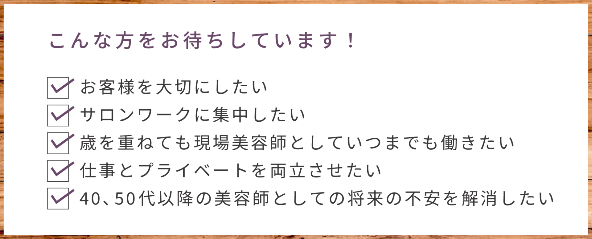 こんな方をお待ちしています。 ・お客様を大切にしたい ・サロンワークに集中したい ・歳を重ねても現場美容師としていつまでも働きたい ・仕事とプライベートを両立させたい ・40.50代以降の美容師としての将来の不安を解消したい